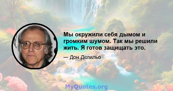 Мы окружили себя дымом и громким шумом. Так мы решили жить. Я готов защищать это.