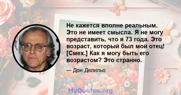 Не кажется вполне реальным. Это не имеет смысла. Я не могу представить, что я 73 года. Это возраст, который был мой отец! [Смех.] Как я могу быть его возрастом? Это странно.