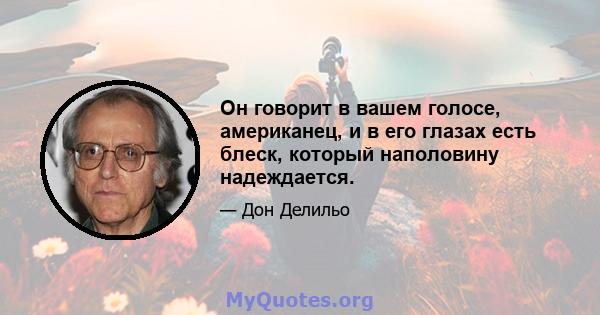 Он говорит в вашем голосе, американец, и в его глазах есть блеск, который наполовину надеждается.