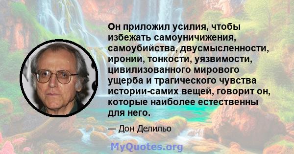 Он приложил усилия, чтобы избежать самоуничижения, самоубийства, двусмысленности, иронии, тонкости, уязвимости, цивилизованного мирового ущерба и трагического чувства истории-самих вещей, говорит он, которые наиболее