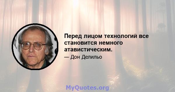 Перед лицом технологий все становится немного атавистическим.