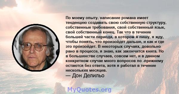 По моему опыту, написание романа имеет тенденцию создавать свою собственную структуру, собственные требования, свой собственный язык, свой собственный конец. Так что в течение большей части периода, в котором я пишу, я