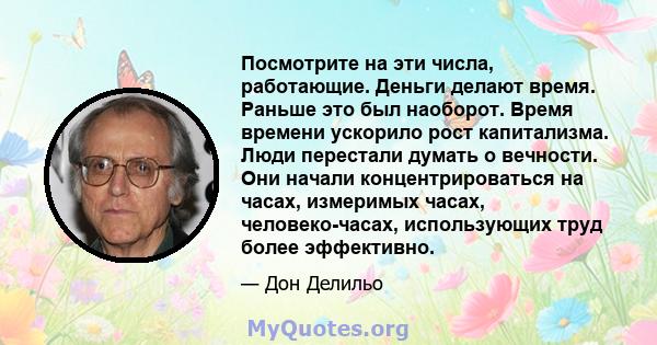 Посмотрите на эти числа, работающие. Деньги делают время. Раньше это был наоборот. Время времени ускорило рост капитализма. Люди перестали думать о вечности. Они начали концентрироваться на часах, измеримых часах,