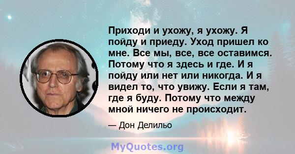 Приходи и ухожу, я ухожу. Я пойду и приеду. Уход пришел ко мне. Все мы, все, все оставимся. Потому что я здесь и где. И я пойду или нет или никогда. И я видел то, что увижу. Если я там, где я буду. Потому что между мной 