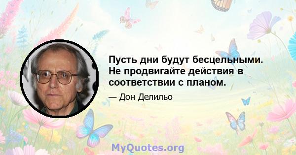 Пусть дни будут бесцельными. Не продвигайте действия в соответствии с планом.