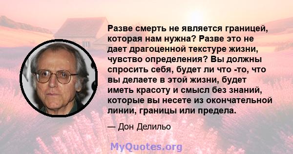 Разве смерть не является границей, которая нам нужна? Разве это не дает драгоценной текстуре жизни, чувство определения? Вы должны спросить себя, будет ли что -то, что вы делаете в этой жизни, будет иметь красоту и