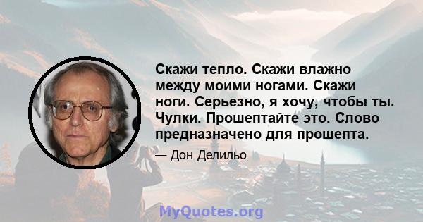 Скажи тепло. Скажи влажно между моими ногами. Скажи ноги. Серьезно, я хочу, чтобы ты. Чулки. Прошептайте это. Слово предназначено для прошепта.