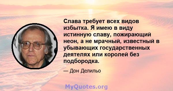 Слава требует всех видов избытка. Я имею в виду истинную славу, пожирающий неон, а не мрачный, известный в убывающих государственных деятелях или королей без подбородка.