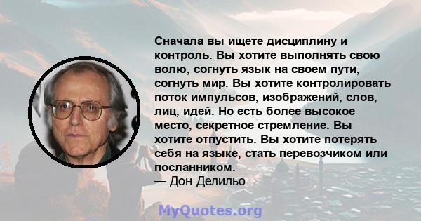 Сначала вы ищете дисциплину и контроль. Вы хотите выполнять свою волю, согнуть язык на своем пути, согнуть мир. Вы хотите контролировать поток импульсов, изображений, слов, лиц, идей. Но есть более высокое место,