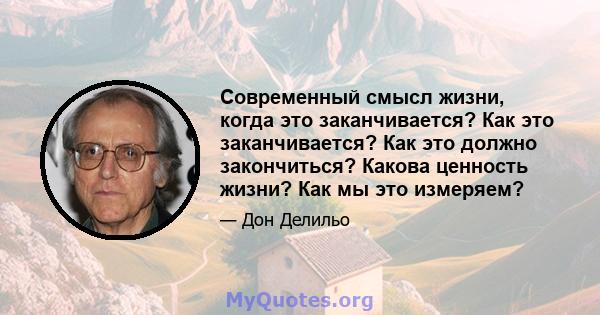 Современный смысл жизни, когда это заканчивается? Как это заканчивается? Как это должно закончиться? Какова ценность жизни? Как мы это измеряем?