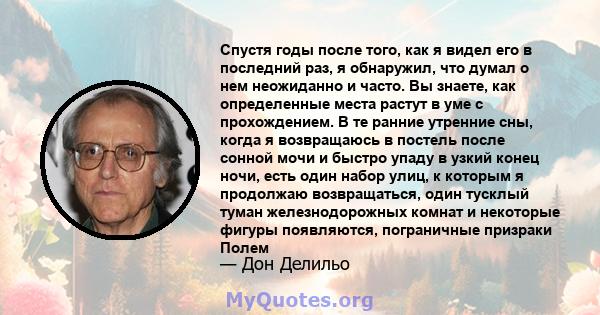 Спустя годы после того, как я видел его в последний раз, я обнаружил, что думал о нем неожиданно и часто. Вы знаете, как определенные места растут в уме с прохождением. В те ранние утренние сны, когда я возвращаюсь в