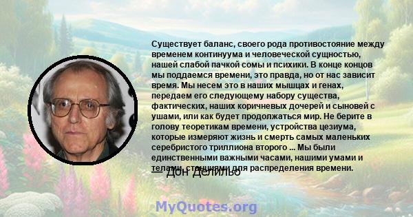 Существует баланс, своего рода противостояние между временем континуума и человеческой сущностью, нашей слабой пачкой сомы и психики. В конце концов мы поддаемся времени, это правда, но от нас зависит время. Мы несем