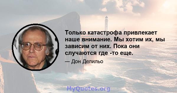 Только катастрофа привлекает наше внимание. Мы хотим их, мы зависим от них. Пока они случаются где -то еще.