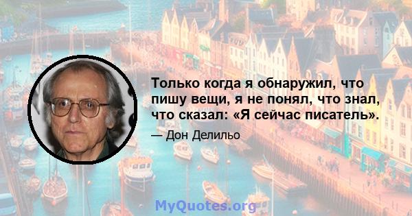 Только когда я обнаружил, что пишу вещи, я не понял, что знал, что сказал: «Я сейчас писатель».