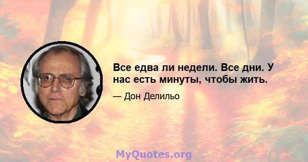 Все едва ли недели. Все дни. У нас есть минуты, чтобы жить.