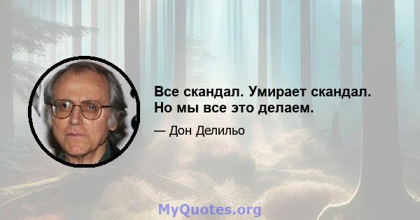 Все скандал. Умирает скандал. Но мы все это делаем.