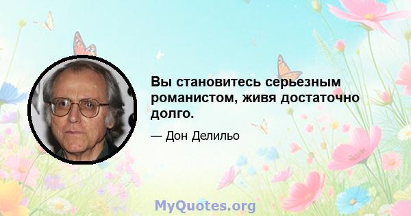 Вы становитесь серьезным романистом, живя достаточно долго.