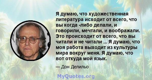 Я думаю, что художественная литература исходит от всего, что вы когда -либо делали, и говорили, мечтали, и воображали. Это происходит от всего, что вы читали и не читали ... Я думаю, что моя работа выходит из культуры