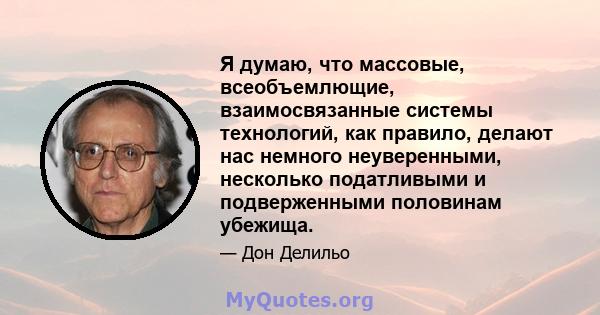 Я думаю, что массовые, всеобъемлющие, взаимосвязанные системы технологий, как правило, делают нас немного неуверенными, несколько податливыми и подверженными половинам убежища.