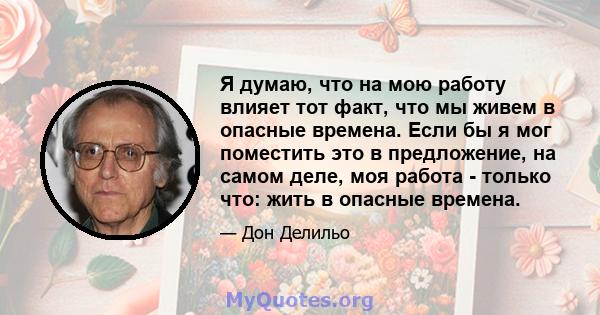 Я думаю, что на мою работу влияет тот факт, что мы живем в опасные времена. Если бы я мог поместить это в предложение, на самом деле, моя работа - только что: жить в опасные времена.