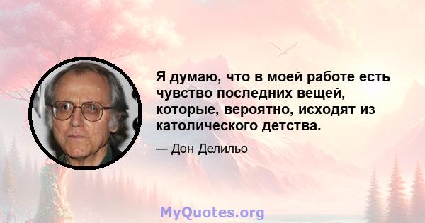 Я думаю, что в моей работе есть чувство последних вещей, которые, вероятно, исходят из католического детства.