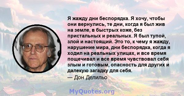 Я жажду дни беспорядка. Я хочу, чтобы они вернулись, те дни, когда я был жив на земле, в быстрых коже, без пристальных и реальных. Я был тупой, злой и настоящий. Это то, к чему я жажду, нарушение мира, дни беспорядка,