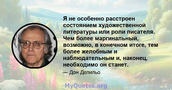 Я не особенно расстроен состоянием художественной литературы или роли писателя. Чем более маргинальный, возможно, в конечном итоге, тем более желобным и наблюдательным и, наконец, необходимо он станет.