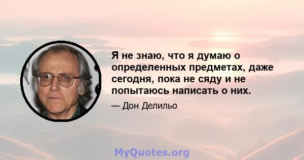 Я не знаю, что я думаю о определенных предметах, даже сегодня, пока не сяду и не попытаюсь написать о них.