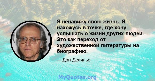 Я ненавижу свою жизнь. Я нахожусь в точке, где хочу услышать о жизни других людей. Это как переход от художественной литературы на биографию.