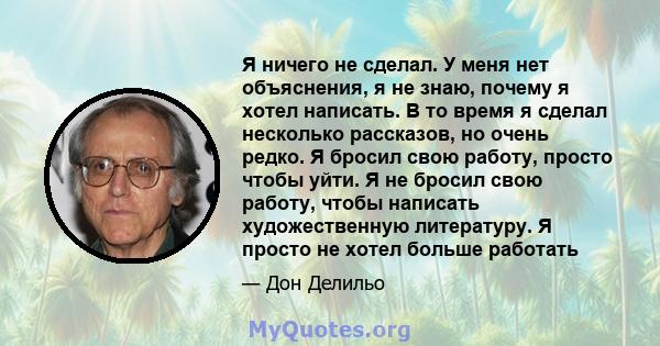 Я ничего не сделал. У меня нет объяснения, я не знаю, почему я хотел написать. В то время я сделал несколько рассказов, но очень редко. Я бросил свою работу, просто чтобы уйти. Я не бросил свою работу, чтобы написать