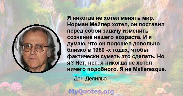 Я никогда не хотел менять мир. Норман Мейлер хотел, он поставил перед собой задачу изменить сознание нашего возраста. И я думаю, что он подошел довольно близко в 1960 -х годах, чтобы фактически суметь это сделать. Но я? 