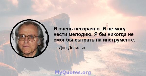 Я очень невзрачно. Я не могу нести мелодию. Я бы никогда не смог бы сыграть на инструменте.