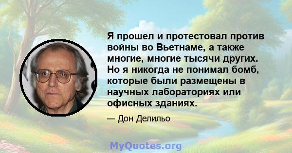 Я прошел и протестовал против войны во Вьетнаме, а также многие, многие тысячи других. Но я никогда не понимал бомб, которые были размещены в научных лабораториях или офисных зданиях.