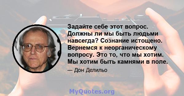 Задайте себе этот вопрос. Должны ли мы быть людьми навсегда? Сознание истощено. Вернемся к неорганическому вопросу. Это то, что мы хотим. Мы хотим быть камнями в поле.