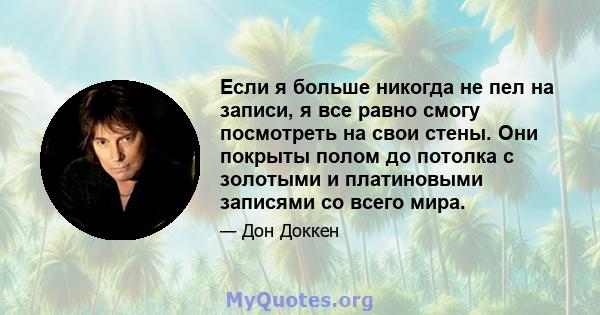 Если я больше никогда не пел на записи, я все равно смогу посмотреть на свои стены. Они покрыты полом до потолка с золотыми и платиновыми записями со всего мира.