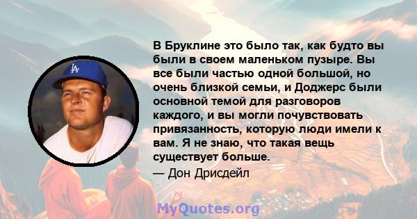 В Бруклине это было так, как будто вы были в своем маленьком пузыре. Вы все были частью одной большой, но очень близкой семьи, и Доджерс были основной темой для разговоров каждого, и вы могли почувствовать