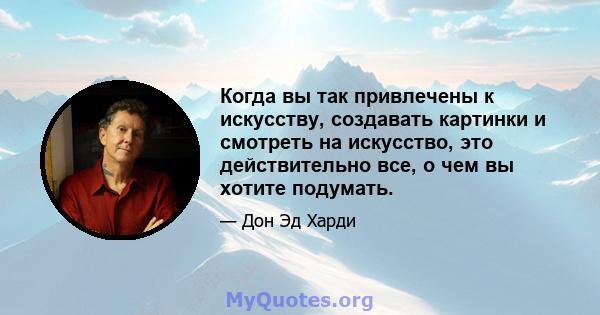 Когда вы так привлечены к искусству, создавать картинки и смотреть на искусство, это действительно все, о чем вы хотите подумать.