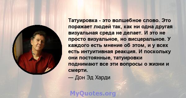 Татуировка - это волшебное слово. Это поражает людей так, как ни одна другая визуальная среда не делает. И это не просто визуальное, но висцеральное. У каждого есть мнение об этом, и у всех есть интуитивная реакция. И