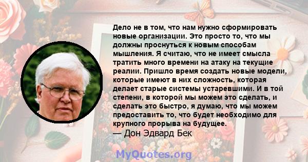 Дело не в том, что нам нужно сформировать новые организации. Это просто то, что мы должны проснуться к новым способам мышления. Я считаю, что не имеет смысла тратить много времени на атаку на текущие реалии. Пришло