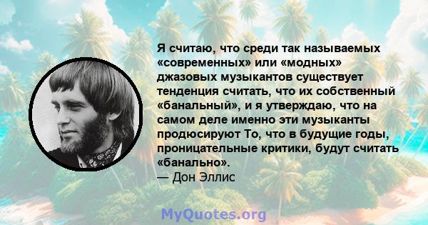 Я считаю, что среди так называемых «современных» или «модных» джазовых музыкантов существует тенденция считать, что их собственный «банальный», и я утверждаю, что на самом деле именно эти музыканты продюсируют То, что в 