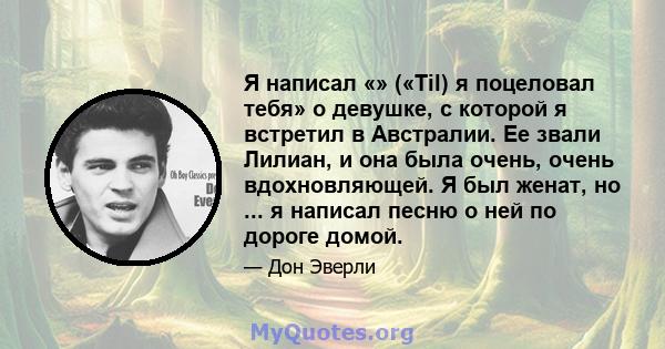 Я написал «» («Til) я поцеловал тебя» о девушке, с которой я встретил в Австралии. Ее звали Лилиан, и она была очень, очень вдохновляющей. Я был женат, но ... я написал песню о ней по дороге домой.