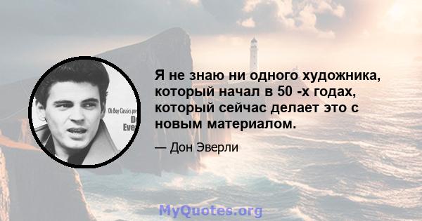 Я не знаю ни одного художника, который начал в 50 -х годах, который сейчас делает это с новым материалом.