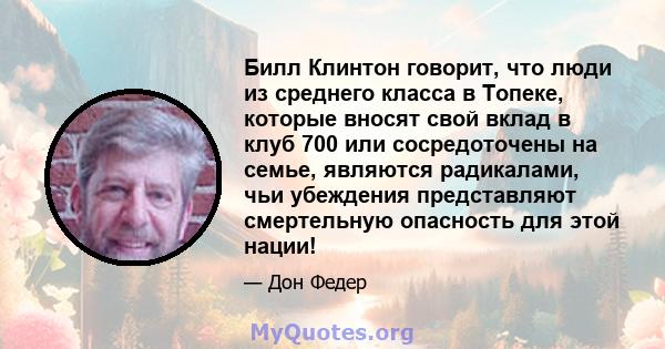 Билл Клинтон говорит, что люди из среднего класса в Топеке, которые вносят свой вклад в клуб 700 или сосредоточены на семье, являются радикалами, чьи убеждения представляют смертельную опасность для этой нации!