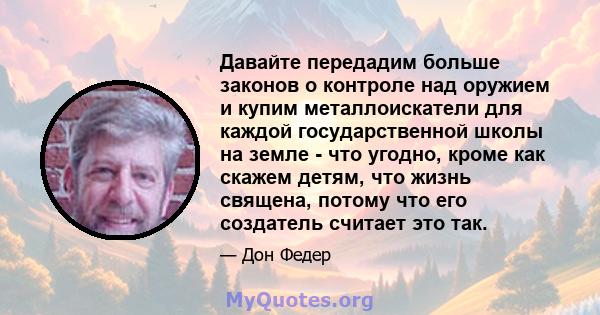 Давайте передадим больше законов о контроле над оружием и купим металлоискатели для каждой государственной школы на земле - что угодно, кроме как скажем детям, что жизнь священа, потому что его создатель считает это так.