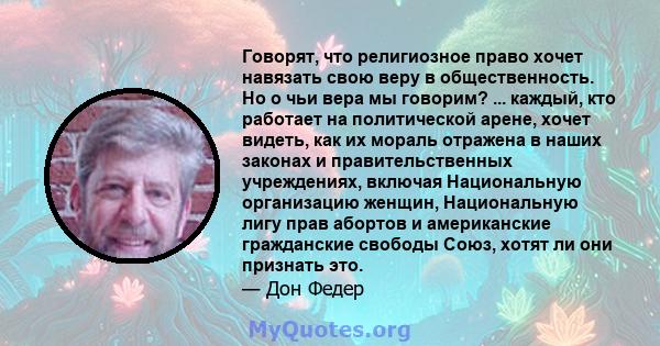 Говорят, что религиозное право хочет навязать свою веру в общественность. Но о чьи вера мы говорим? ... каждый, кто работает на политической арене, хочет видеть, как их мораль отражена в наших законах и