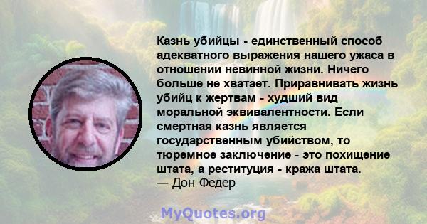 Казнь убийцы - единственный способ адекватного выражения нашего ужаса в отношении невинной жизни. Ничего больше не хватает. Приравнивать жизнь убийц к жертвам - худший вид моральной эквивалентности. Если смертная казнь