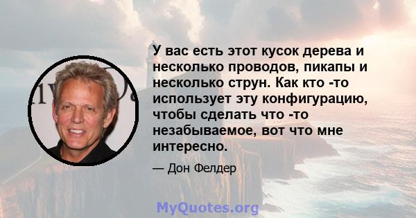 У вас есть этот кусок дерева и несколько проводов, пикапы и несколько струн. Как кто -то использует эту конфигурацию, чтобы сделать что -то незабываемое, вот что мне интересно.