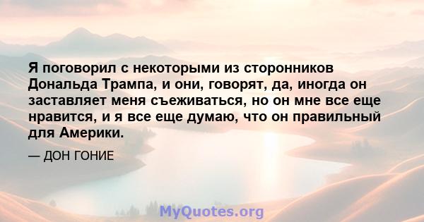 Я поговорил с некоторыми из сторонников Дональда Трампа, и они, говорят, да, иногда он заставляет меня съеживаться, но он мне все еще нравится, и я все еще думаю, что он правильный для Америки.