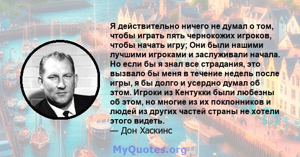 Я действительно ничего не думал о том, чтобы играть пять чернокожих игроков, чтобы начать игру; Они были нашими лучшими игроками и заслуживали начала. Но если бы я знал все страдания, это вызвало бы меня в течение