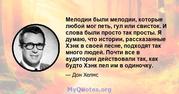 Мелодии были мелодии, которые любой мог петь, гул или свисток. И слова были просто так просты. Я думаю, что истории, рассказанные Хэнк в своей песне, подходят так много людей. Почти все в аудитории действовали так, как